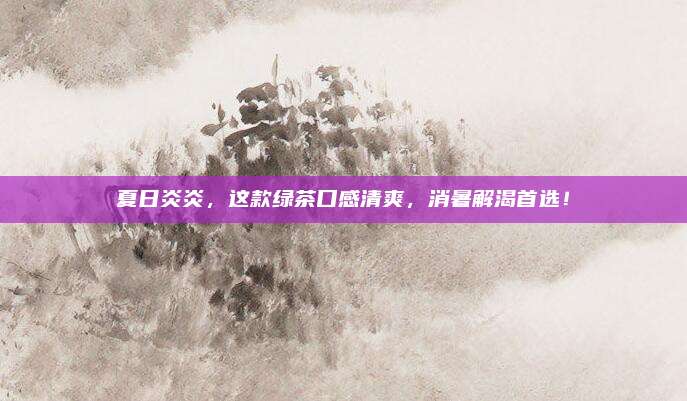 夏日炎炎,这款绿茶口感清爽,消暑解渴首选!