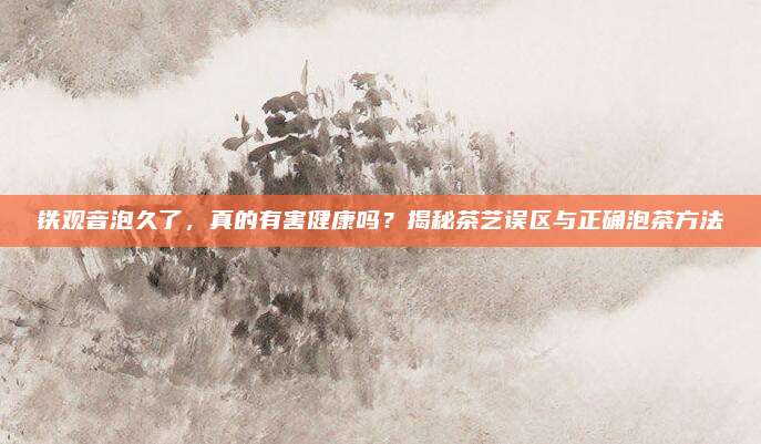 铁观音泡久了，真的有害健康吗？揭秘茶艺误区与正确泡茶方法