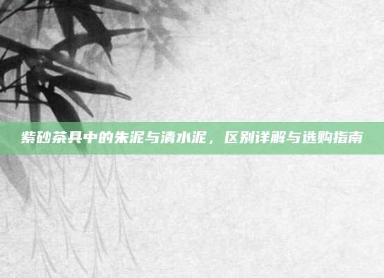 紫砂茶具中的朱泥与清水泥，区别详解与选购指南