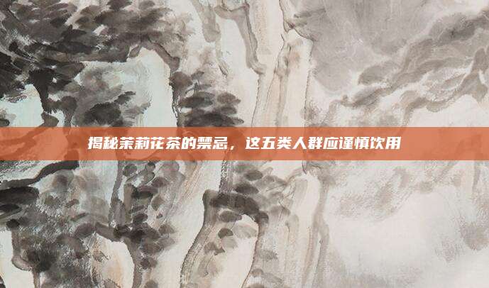 揭秘茉莉花茶的禁忌，这五类人群应谨慎饮用