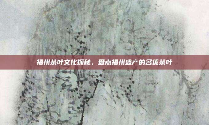 福州茶叶文化探秘，盘点福州盛产的名优茶叶