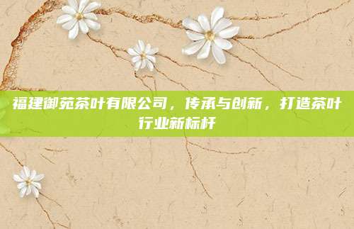 福建御苑茶叶有限公司，传承与创新，打造茶叶行业新标杆