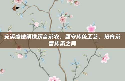 安溪感德镇铁观音茶农,坚守传统工艺,培育茶香传承之美