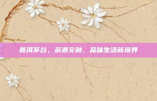 普洱茅台,茶酒交融,品味生活新境界