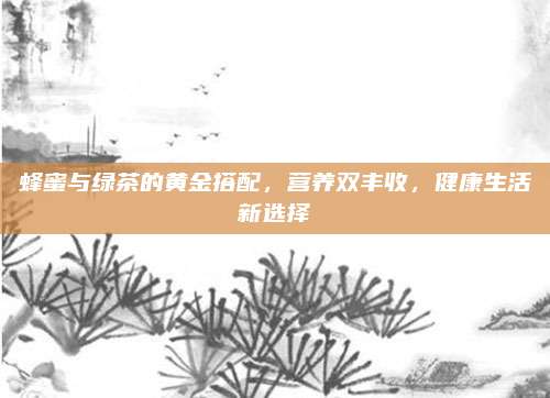 蜂蜜与绿茶的黄金搭配,营养双丰收,健康生活新选择