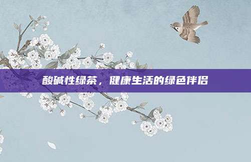 酸碱性绿茶，健康生活的绿色伴侣