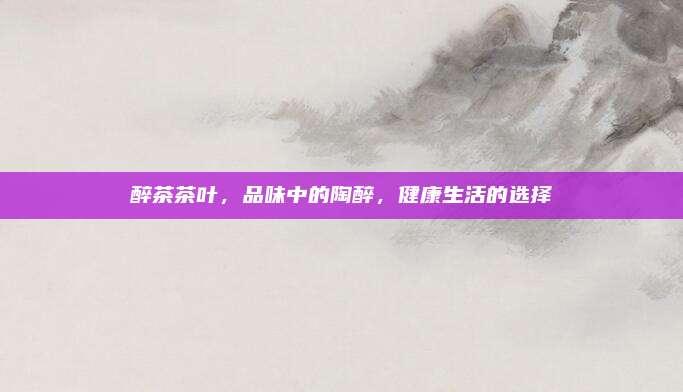 醉茶茶叶，品味中的陶醉，健康生活的选择