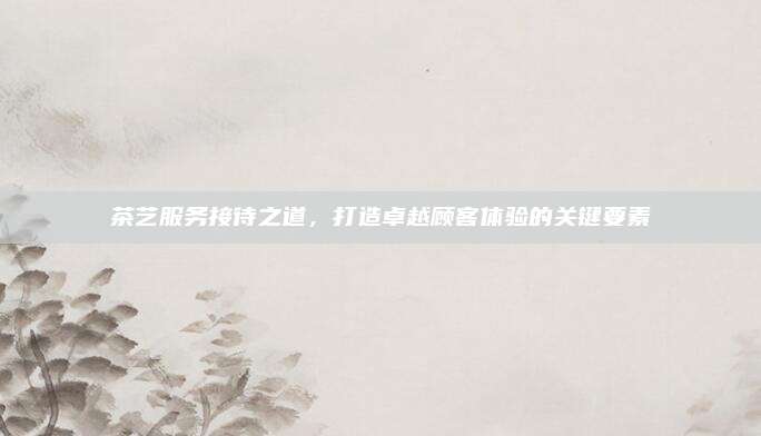 茶艺服务接待之道,打造卓越顾客体验的关键要素
