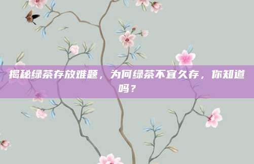 揭秘绿茶存放难题,为何绿茶不宜久存,你知道吗?