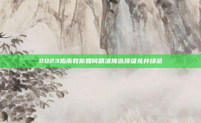 2023指南教你如何精准挑选顶级龙井绿茶