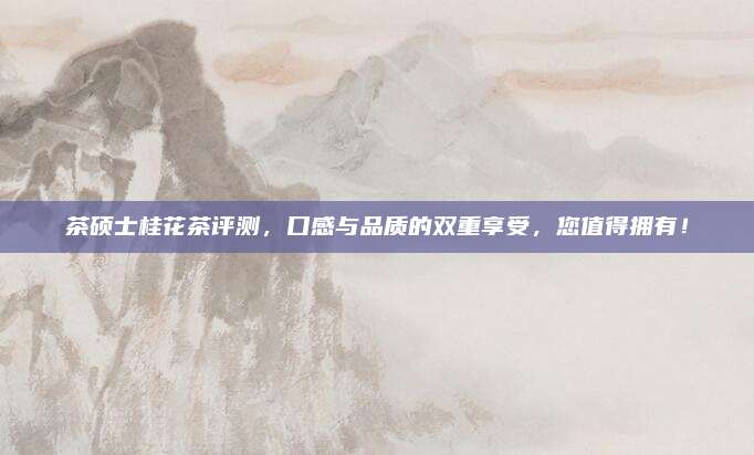 茶硕士桂花茶评测,口感与品质的双重享受,您值得拥有!