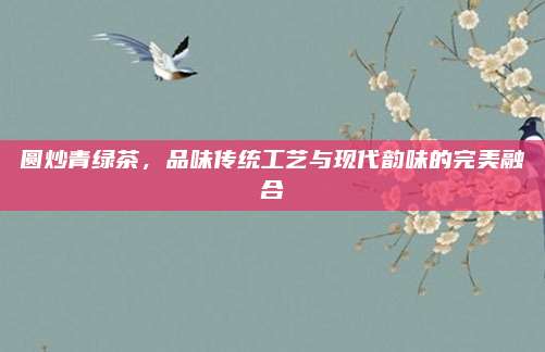圆炒青绿茶,品味传统工艺与现代韵味的完美融合