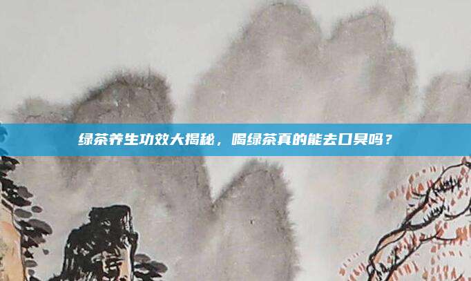 绿茶养生功效大揭秘,喝绿茶真的能去口臭吗?