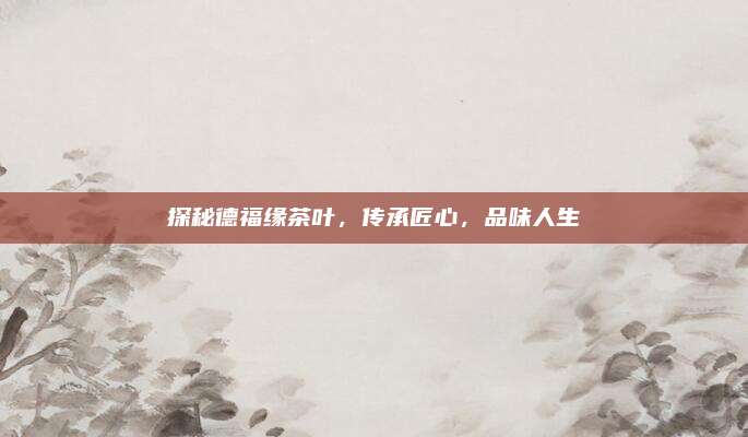 探秘德福缘茶叶,传承匠心,品味人生