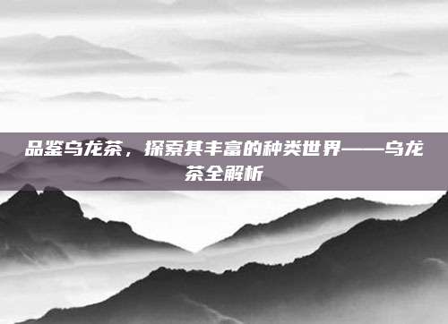 品鉴乌龙茶,探索其丰富的种类世界——乌龙茶全解析