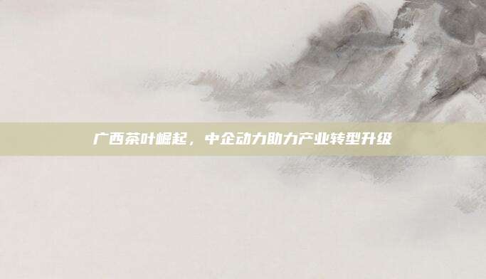 广西茶叶崛起，中企动力助力产业转型升级