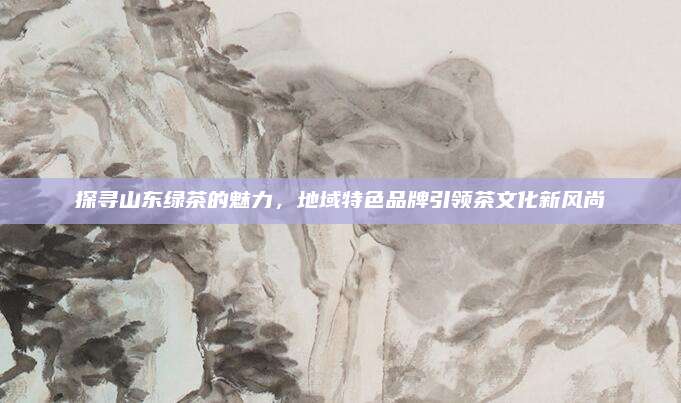 探寻山东绿茶的魅力,地域特色品牌引领茶文化新风尚