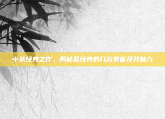 中茶经典之作,揭秘最经典的几款熟普及其魅力