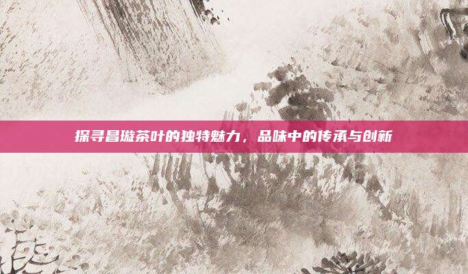 探寻昌璇茶叶的独特魅力,品味中的传承与创新