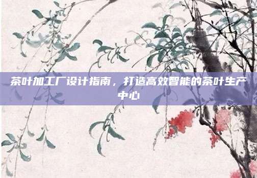 茶叶加工厂设计指南，打造高效智能的茶叶生产中心