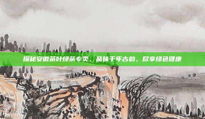 探秘安徽茶叶绿茶专卖，品味千年古韵，尽享绿色健康
