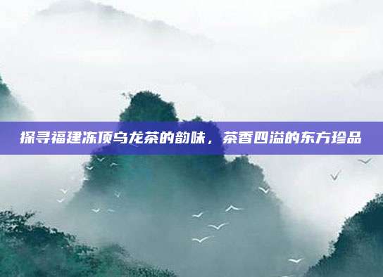 探寻福建冻顶乌龙茶的韵味,茶香四溢的东方珍品