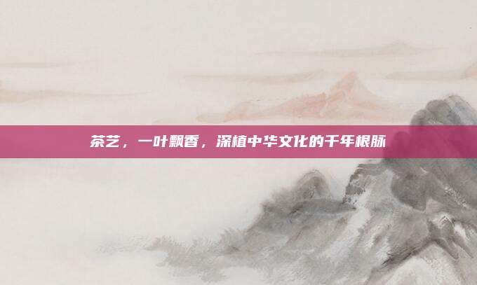 茶艺，一叶飘香，深植中华文化的千年根脉