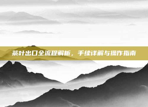 茶叶出口全流程解析,手续详解与操作指南