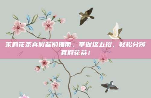 茉莉花茶真假鉴别指南,掌握这五招,轻松分辨真假花茶!