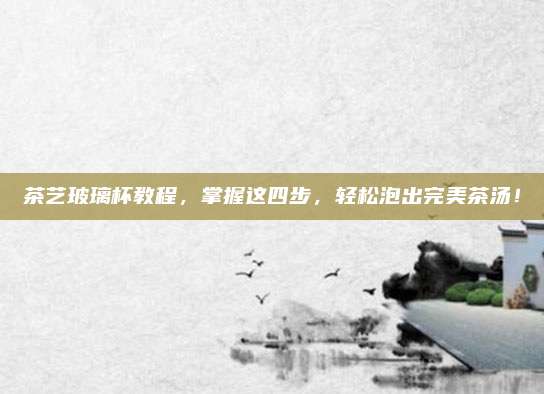 茶艺玻璃杯教程，掌握这四步，轻松泡出完美茶汤！