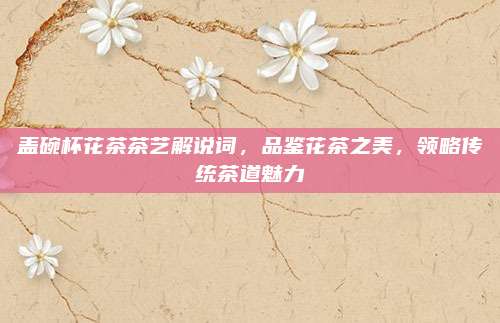 盖碗杯花茶茶艺解说词,品鉴花茶之美,领略传统茶道魅力