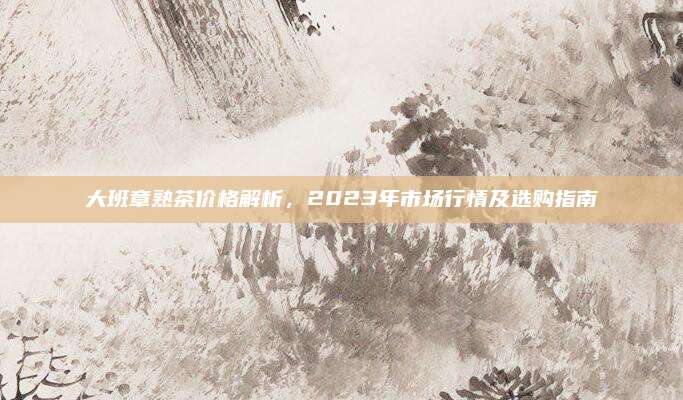 大班章熟茶价格解析，2023年市场行情及选购指南