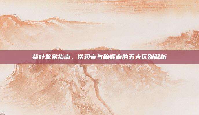 茶叶鉴赏指南,铁观音与碧螺春的五大区别解析