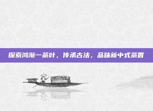 探索鸿渐一茶叶,传承古法,品味新中式茶香