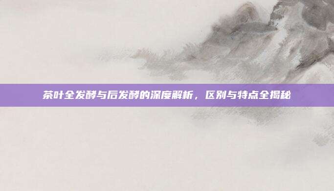 茶叶全发酵与后发酵的深度解析，区别与特点全揭秘