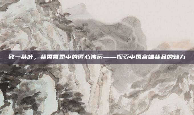 致一茶叶，茶香氤氲中的匠心独运——探索中国高端茶品的魅力