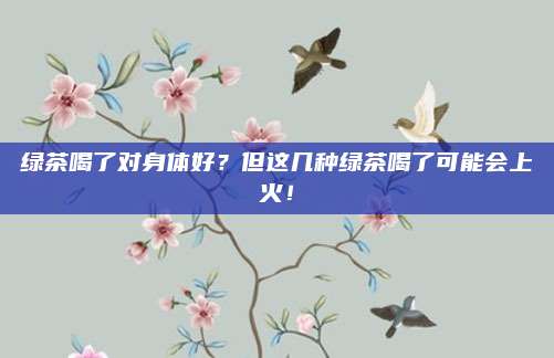 绿茶喝了对身体好？但这几种绿茶喝了可能会上火！