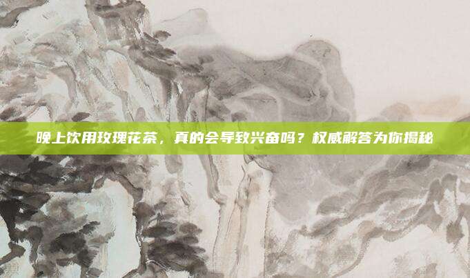 晚上饮用玫瑰花茶，真的会导致兴奋吗？权威解答为你揭秘