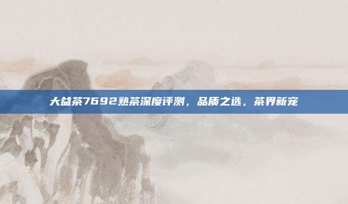 大益茶7692熟茶深度评测,品质之选,茶界新宠