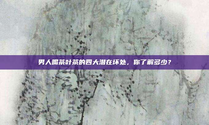男人喝茶叶茶的四大潜在坏处,你了解多少?