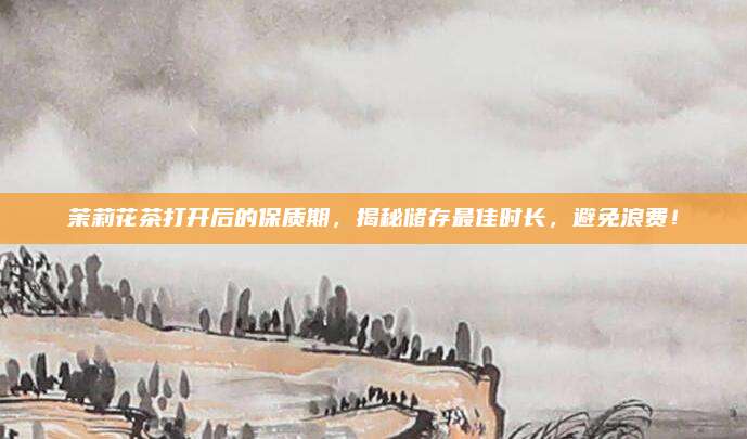 茉莉花茶打开后的保质期，揭秘储存最佳时长，避免浪费！
