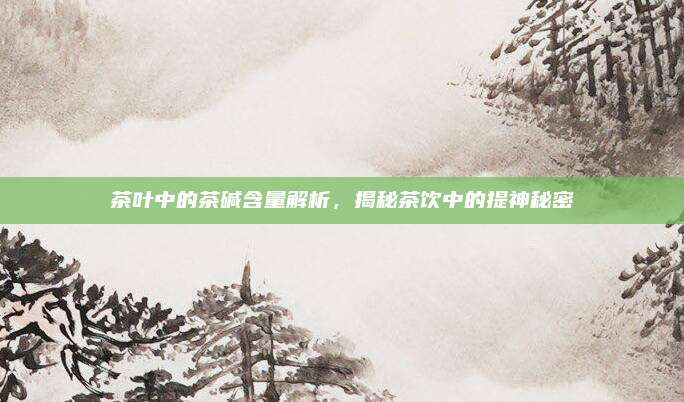 茶叶中的茶碱含量解析,揭秘茶饮中的提神秘密