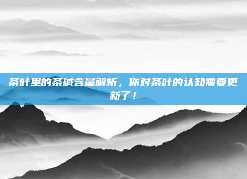 茶叶里的茶碱含量解析，你对茶叶的认知需要更新了！