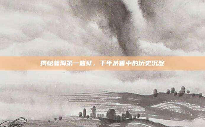 揭秘普洱第一监狱，千年茶香中的历史沉淀
