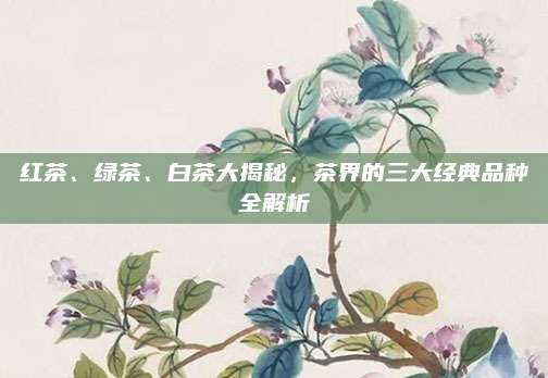 红茶、绿茶、白茶大揭秘,茶界的三大经典品种全解析