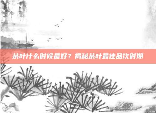 茶叶什么时候最好?揭秘茶叶最佳品饮时期