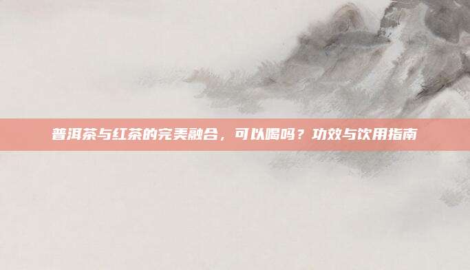 普洱茶与红茶的完美融合,可以喝吗?功效与饮用指南