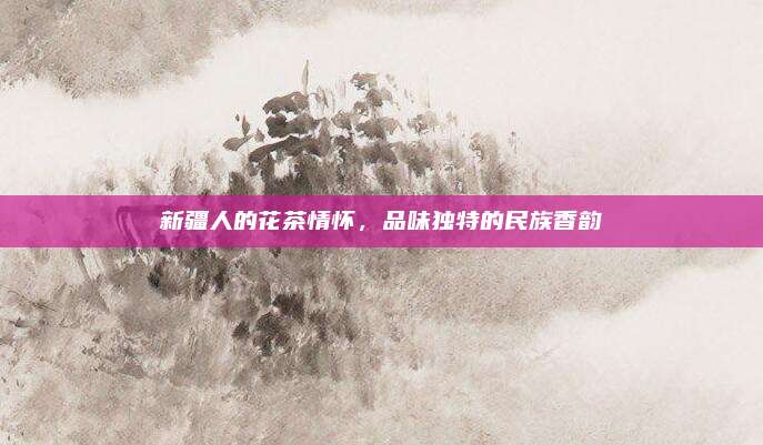 新疆人的花茶情怀,品味独特的民族香韵