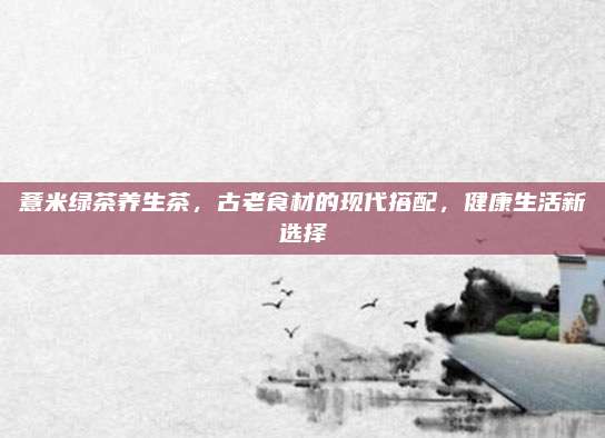 薏米绿茶养生茶，古老食材的现代搭配，健康生活新选择