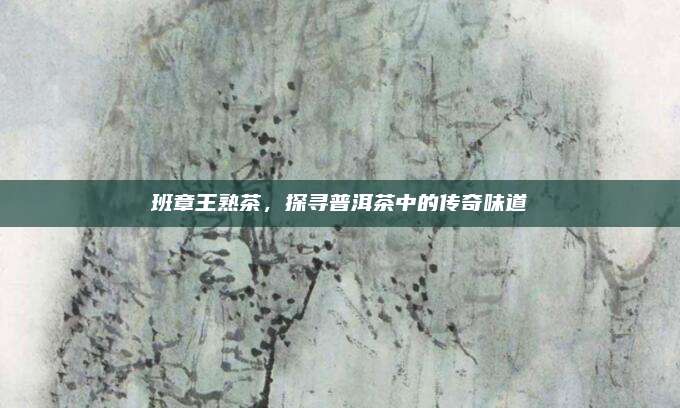 班章王熟茶,探寻普洱茶中的传奇味道